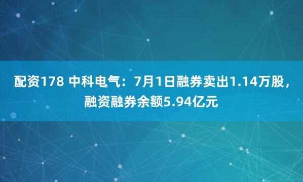配资178 中科电气：7月1日融券卖出1.14万股，融资融券余额5.94亿元