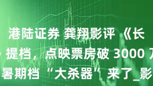 港陆证券 龚翔影评 《长安的荔枝》提档，点映票房破 3000 万，暑期档 “大杀器” 来了_影片_观众_电影