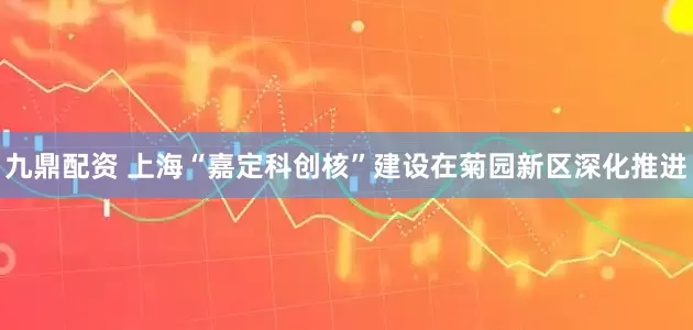 九鼎配资 上海“嘉定科创核”建设在菊园新区深化推进