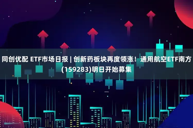 同创优配 ETF市场日报 | 创新药板块再度领涨！通用航空ETF南方(159283)明日开始募集