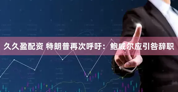 久久盈配资 特朗普再次呼吁：鲍威尔应引咎辞职