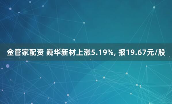 金管家配资 巍华新材上涨5.19%, 报19.67元/股