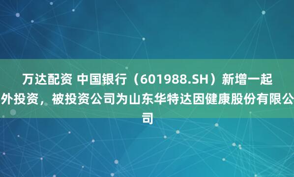 万达配资 中国银行（601988.SH）新增一起对外投资，被投资公司为山东华特达因健康股份有限公司