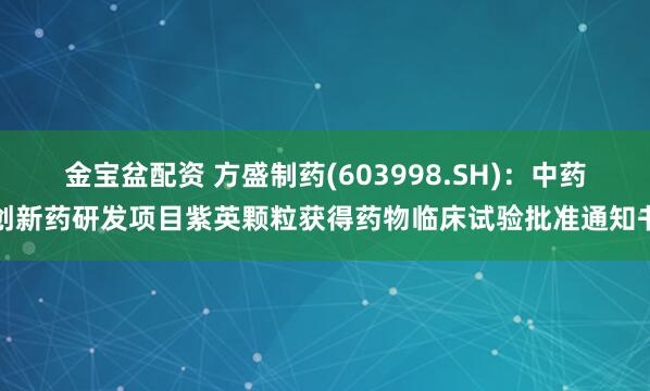 金宝盆配资 方盛制药(603998.SH)：中药创新药研发项目紫英颗粒获得药物临床试验批准通知书