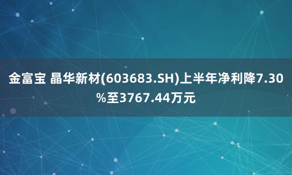 金富宝 晶华新材(603683.SH)上半年净利降7.30%至3767.44万元