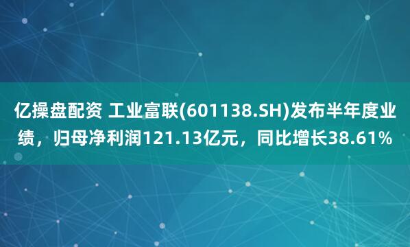 亿操盘配资 工业富联(601138.SH)发布半年度业绩，归母净利润121.13亿元，同比增长38.61%