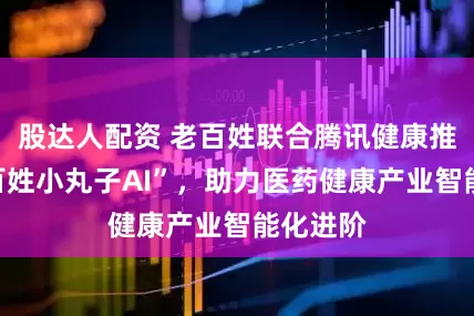 股达人配资 老百姓联合腾讯健康推出“老百姓小丸子AI”，助力医药健康产业智能化进阶