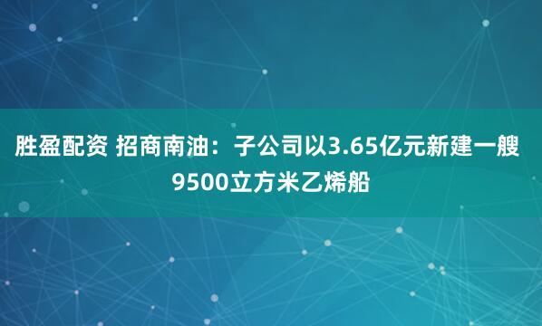 胜盈配资 招商南油：子公司以3.65亿元新建一艘 9500立方米乙烯船