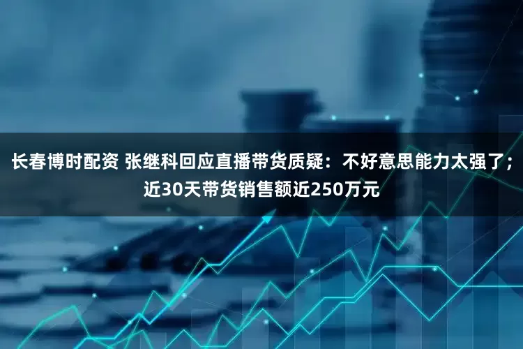 长春博时配资 张继科回应直播带货质疑：不好意思能力太强了；近30天带货销售额近250万元
