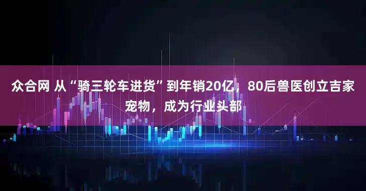 众合网 从“骑三轮车进货”到年销20亿，80后兽医创立吉家宠物，成为行业头部
