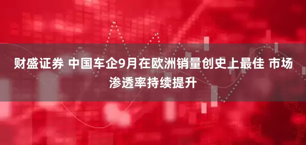 财盛证券 中国车企9月在欧洲销量创史上最佳 市场渗透率持续提升