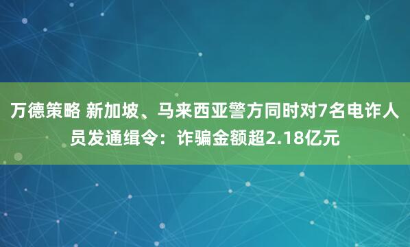 万德策略 新加坡、马来西亚警方同时对7名电诈人员发通缉令：诈骗金额超2.18亿元