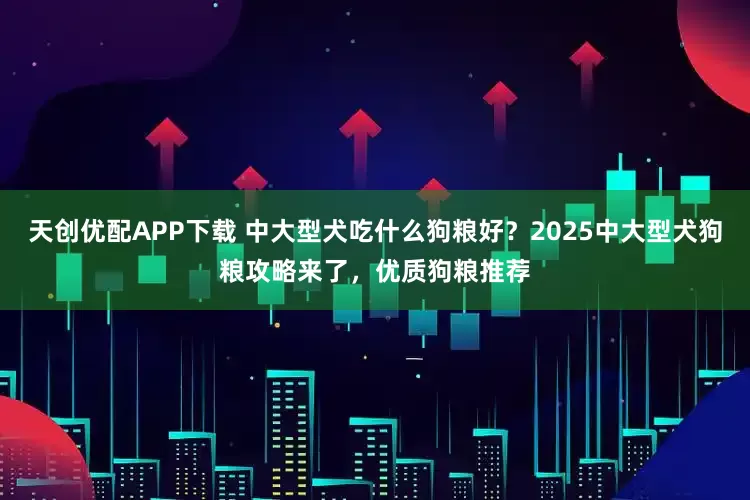天创优配APP下载 中大型犬吃什么狗粮好？2025中大型犬狗粮攻略来了，优质狗粮推荐