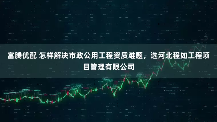 富腾优配 怎样解决市政公用工程资质难题，选河北程如工程项目管理有限公司