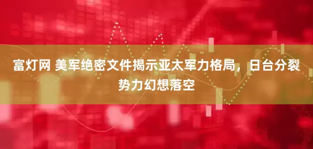 富灯网 美军绝密文件揭示亚太军力格局，日台分裂势力幻想落空