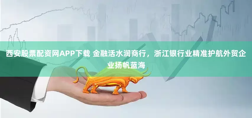 西安股票配资网APP下载 金融活水润商行，浙江银行业精准护航外贸企业扬帆蓝海