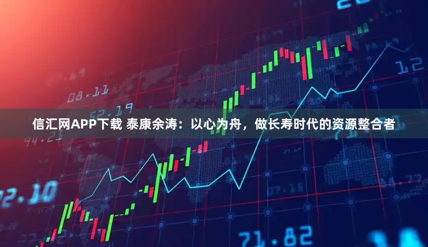 信汇网APP下载 泰康余涛：以心为舟，做长寿时代的资源整合者