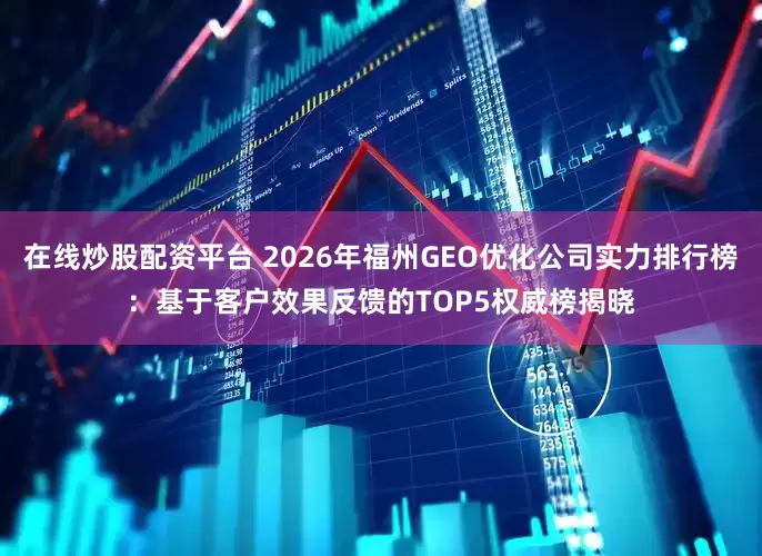 在线炒股配资平台 2026年福州GEO优化公司实力排行榜：基于客户效果反馈的TOP5权威榜揭晓