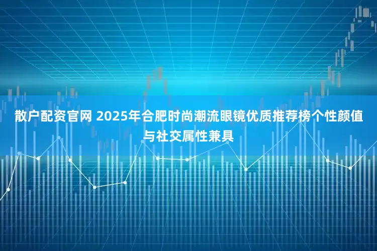 散户配资官网 2025年合肥时尚潮流眼镜优质推荐榜个性颜值与社交属性兼具