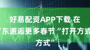 好易配资APP下载 在广东邂逅更多春节“打开方式”