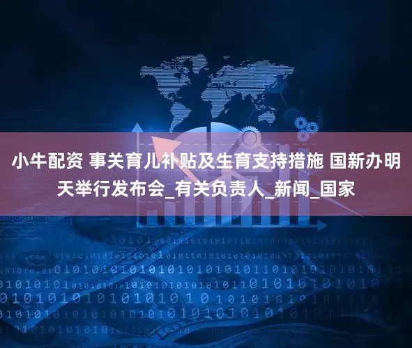 小牛配资 事关育儿补贴及生育支持措施 国新办明天举行发布会_有关负责人_新闻_国家
